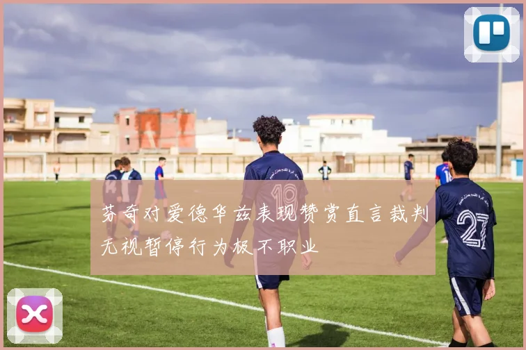 芬奇对爱德华兹表现赞赏直言裁判无视暂停行为极不职业