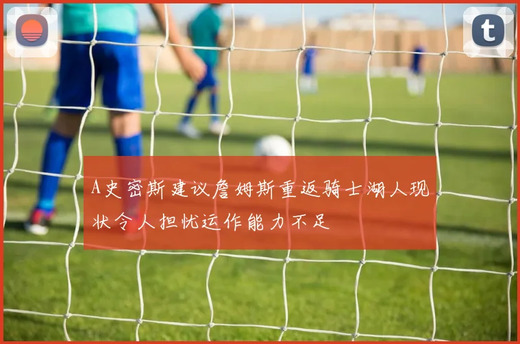 A史密斯建议詹姆斯重返骑士湖人现状令人担忧运作能力不足