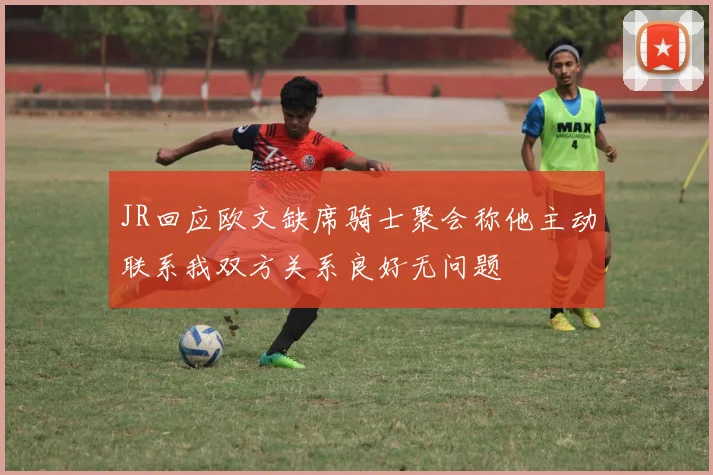 JR回应欧文缺席骑士聚会称他主动联系我双方关系良好无问题