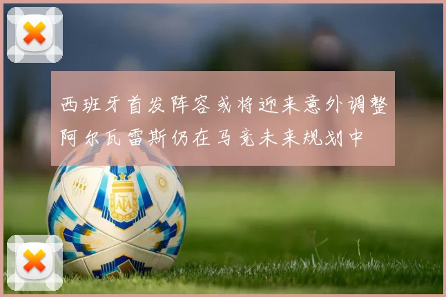 西班牙首发阵容或将迎来意外调整阿尔瓦雷斯仍在马竞未来规划中