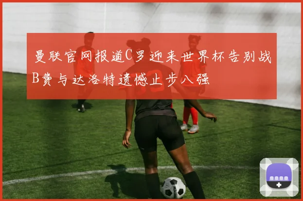 曼联官网报道C罗迎来世界杯告别战B费与达洛特遗憾止步八强