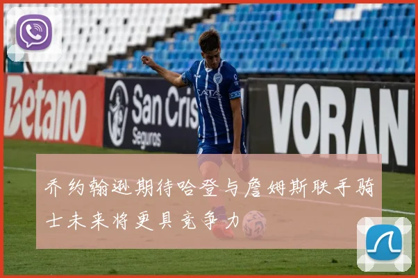 乔约翰逊期待哈登与詹姆斯联手骑士未来将更具竞争力