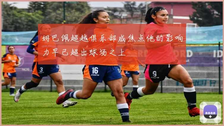 姆巴佩超越俱乐部成焦点他的影响力早已超出球场之上