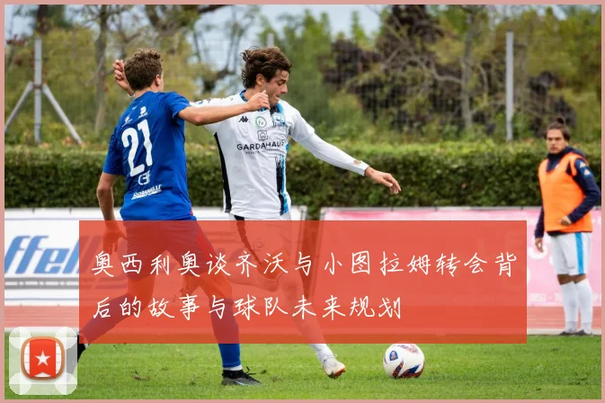 奥西利奥谈齐沃与小图拉姆转会背后的故事与球队未来规划