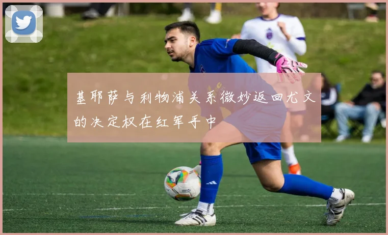 基耶萨与利物浦关系微妙返回尤文的决定权在红军手中