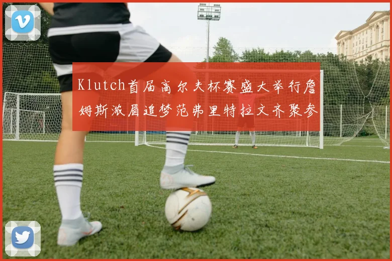 Klutch首届高尔夫杯赛盛大举行詹姆斯浓眉追梦范弗里特拉文齐聚参赛