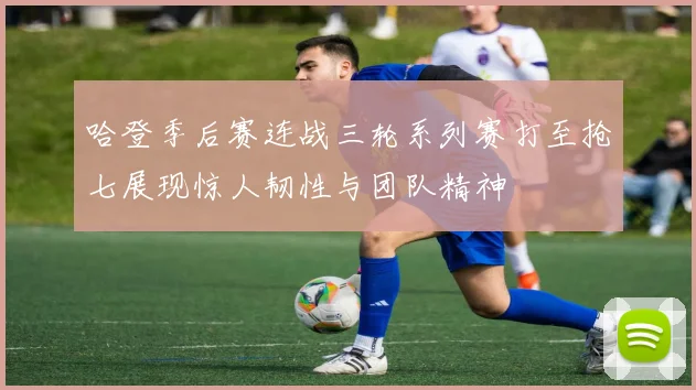 哈登季后赛连战三轮系列赛打至抢七展现惊人韧性与团队精神