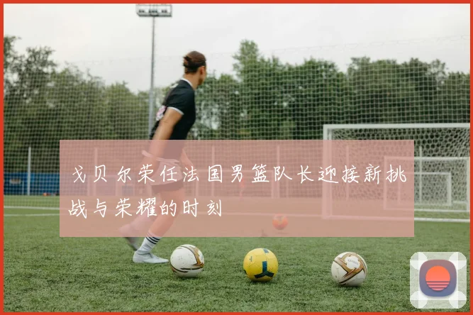 戈贝尔荣任法国男篮队长迎接新挑战与荣耀的时刻