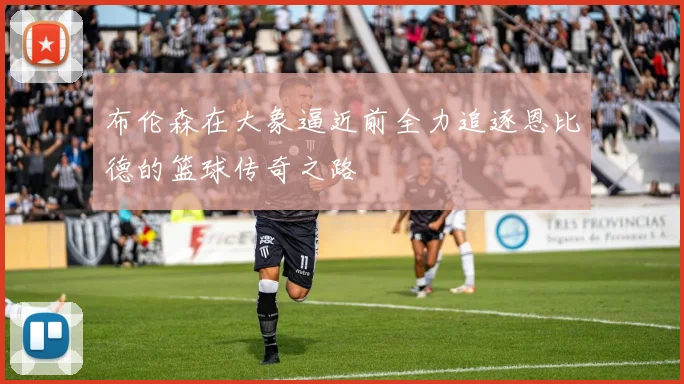 布伦森在大象逼近前全力追逐恩比德的篮球传奇之路