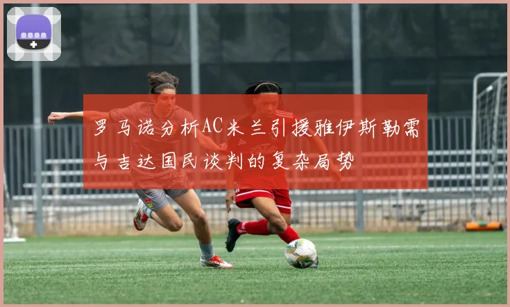 罗马诺分析AC米兰引援雅伊斯勒需与吉达国民谈判的复杂局势