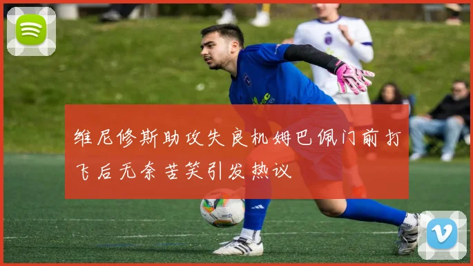 维尼修斯助攻失良机姆巴佩门前打飞后无奈苦笑引发热议