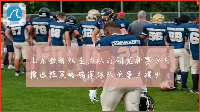 山东教练组全力以赴研究新赛季外援选择策略确保球队竞争力提升