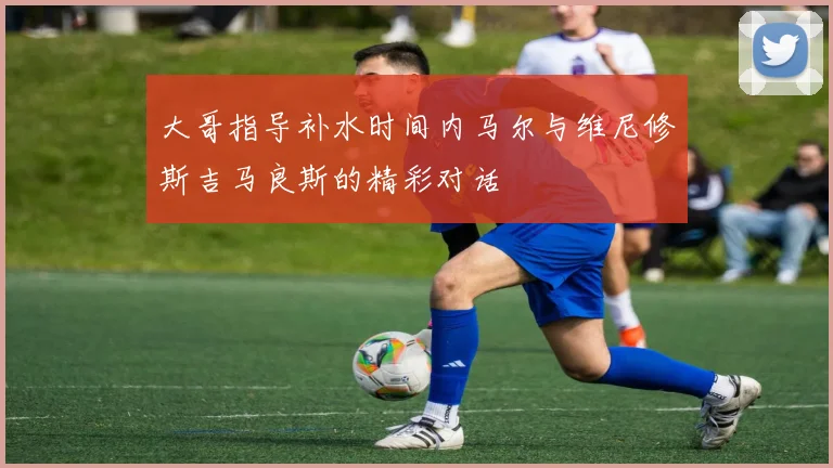 大哥指导补水时间内马尔与维尼修斯吉马良斯的精彩对话