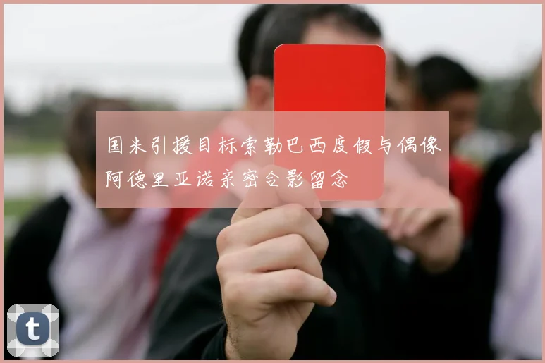 国米引援目标索勒巴西度假与偶像阿德里亚诺亲密合影留念