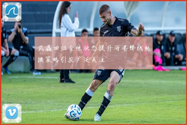 武磊回归合练状态提升海港锋线轮换策略引发广泛关注