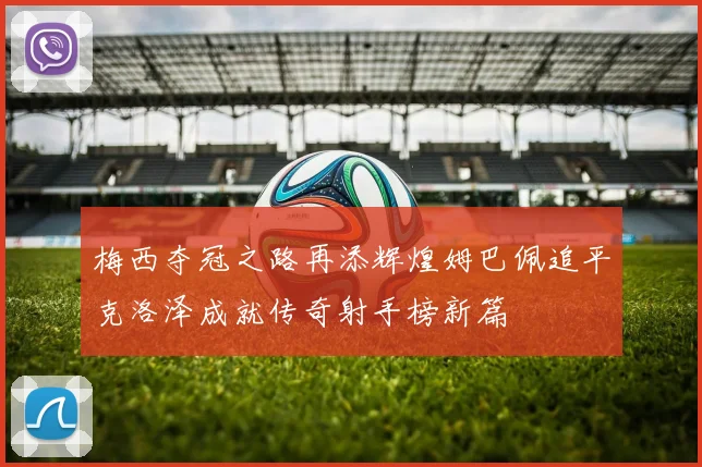 梅西夺冠之路再添辉煌姆巴佩追平克洛泽成就传奇射手榜新篇