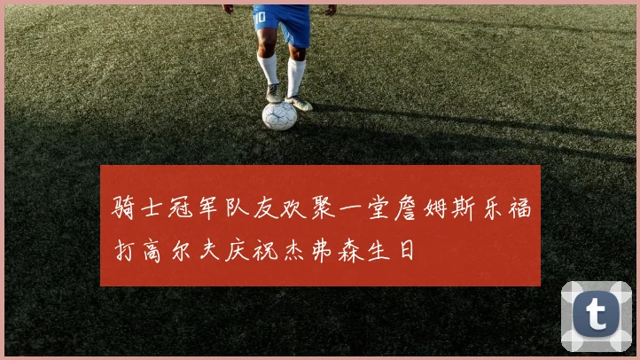 骑士冠军队友欢聚一堂詹姆斯乐福打高尔夫庆祝杰弗森生日