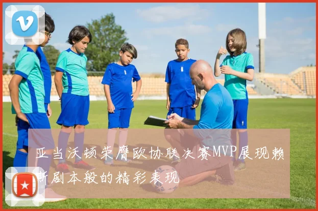 亚当沃顿荣膺欧协联决赛MVP展现赖斯剧本般的精彩表现
