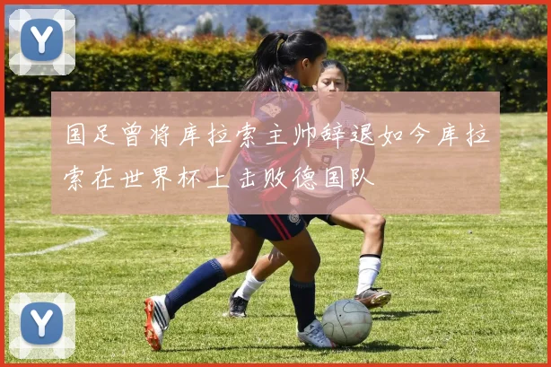 国足曾将库拉索主帅辞退如今库拉索在世界杯上击败德国队