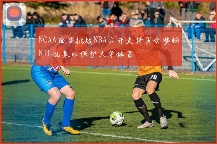 NCAA面临挑战NBA公开支持国会整顿NIL乱象以保护大学体育