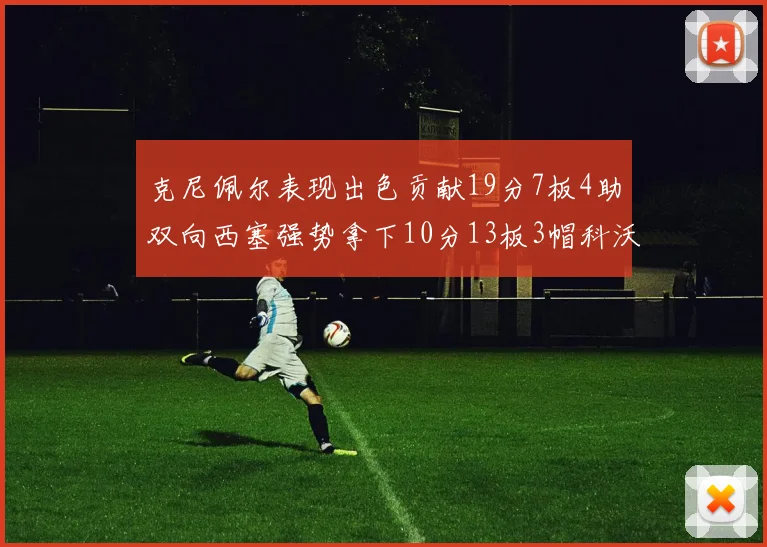 克尼佩尔表现出色贡献19分7板4助双向西塞强势拿下10分13板3帽科沃德也有17分2帽的精彩表现