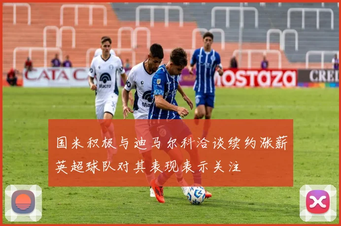 国米积极与迪马尔科洽谈续约涨薪英超球队对其表现表示关注