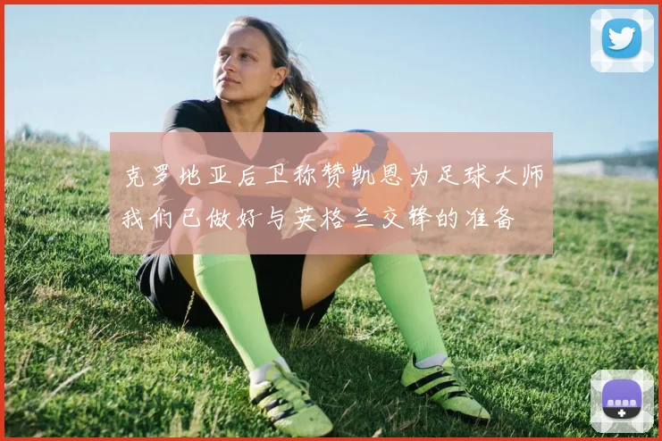 克罗地亚后卫称赞凯恩为足球大师我们已做好与英格兰交锋的准备