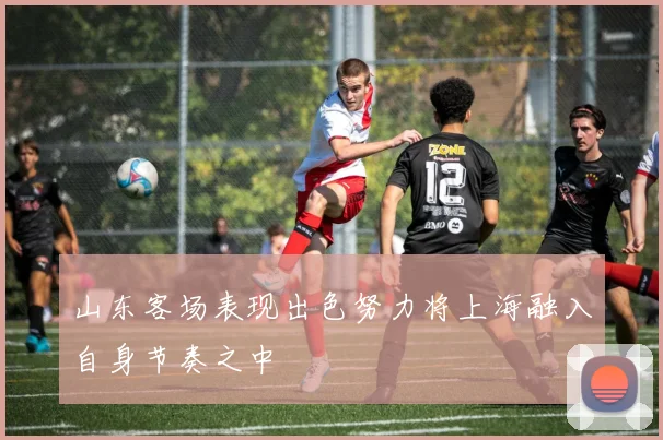 山东客场表现出色努力将上海融入自身节奏之中